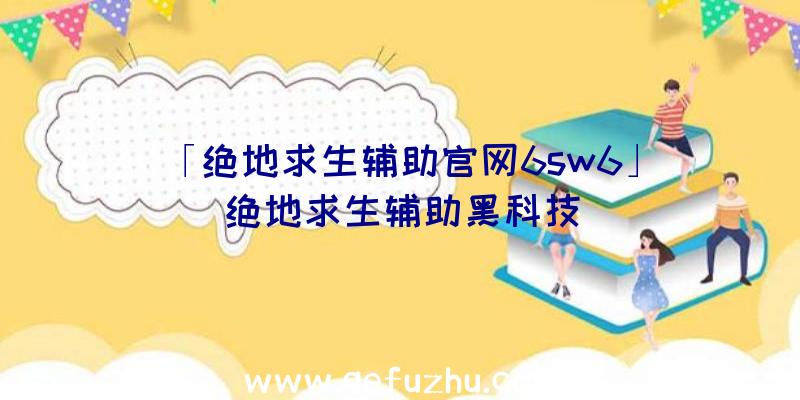 「绝地求生辅助官网6sw6」|绝地求生辅助黑科技